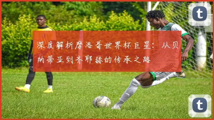 深度解析摩洛哥世界杯巨星：从贝纳蒂亚到齐耶赫的传承之路