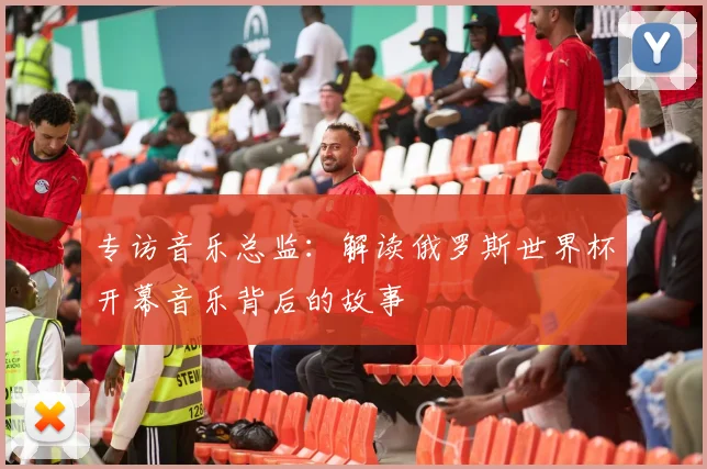 专访音乐总监:解读俄罗斯世界杯开幕音乐背后的故事