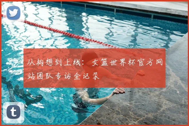 从构想到上线：女篮世界杯官方网站团队专访全记录
