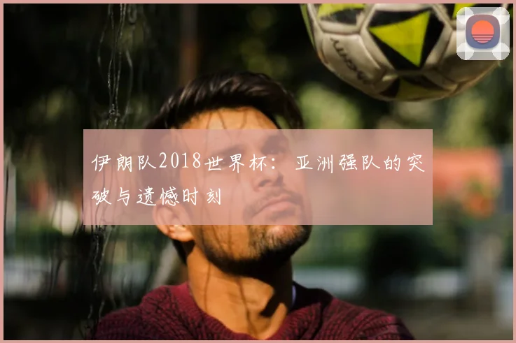 伊朗队2018世界杯：亚洲强队的突破与遗憾时刻