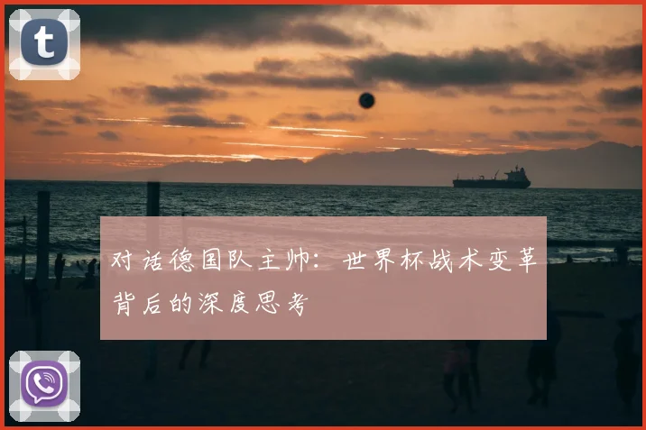 对话德国队主帅:世界杯战术变革背后的深度思考