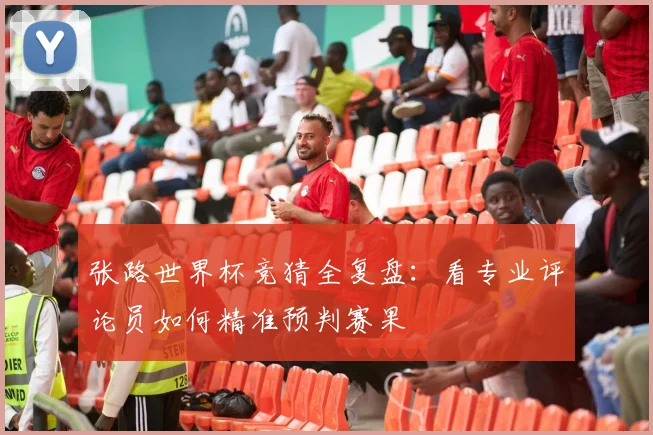 张路世界杯竞猜全复盘:看专业评论员如何精准预判赛果
