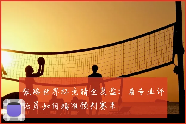张路世界杯竞猜全复盘:看专业评论员如何精准预判赛果
