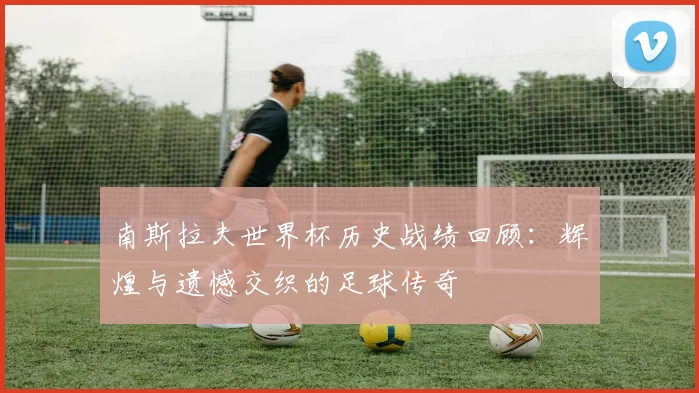 南斯拉夫世界杯历史战绩回顾：辉煌与遗憾交织的足球传奇