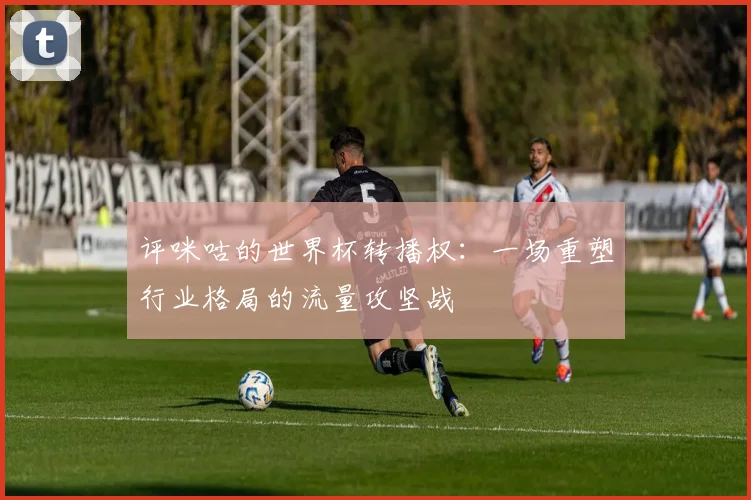 评咪咕的世界杯转播权：一场重塑行业格局的流量攻坚战