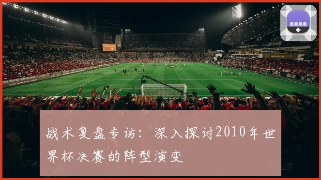 战术复盘专访：深入探讨2010年世界杯决赛的阵型演变