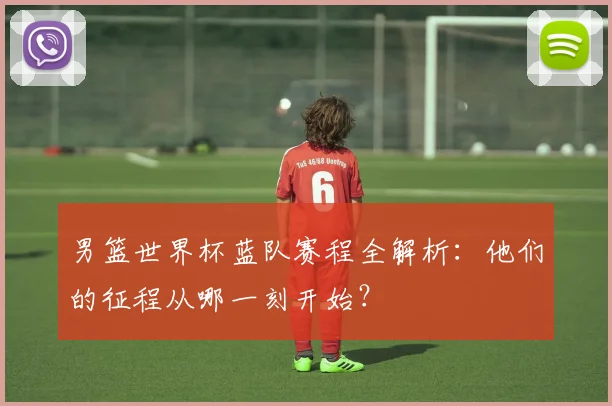 男篮世界杯蓝队赛程全解析：他们的征程从哪一刻开始？